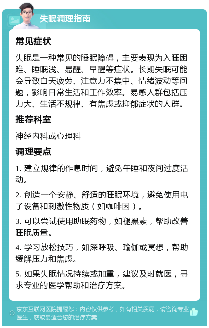 失眠调理指南 常见症状 失眠是一种常见的睡眠障碍，主要表现为入睡困难、睡眠浅、易醒、早醒等症状。长期失眠可能会导致白天疲劳、注意力不集中、情绪波动等问题，影响日常生活和工作效率。易感人群包括压力大、生活不规律、有焦虑或抑郁症状的人群。 推荐科室 神经内科或心理科 调理要点 1. 建立规律的作息时间，避免午睡和夜间过度活动。 2. 创造一个安静、舒适的睡眠环境，避免使用电子设备和刺激性物质（如咖啡因）。 3. 可以尝试使用助眠药物，如褪黑素，帮助改善睡眠质量。 4. 学习放松技巧，如深呼吸、瑜伽或冥想，帮助缓解压力和焦虑。 5. 如果失眠情况持续或加重，建议及时就医，寻求专业的医学帮助和治疗方案。