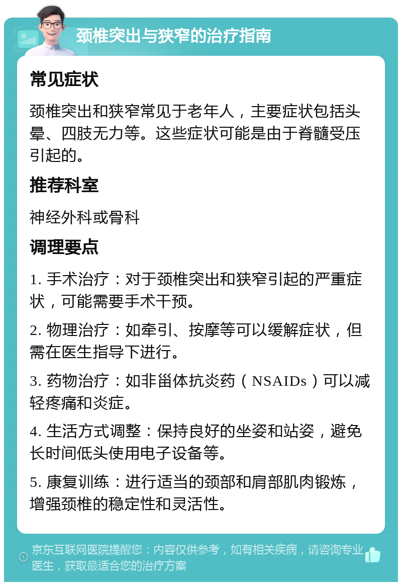 颈椎突出与狭窄的治疗指南 常见症状 颈椎突出和狭窄常见于老年人，主要症状包括头晕、四肢无力等。这些症状可能是由于脊髓受压引起的。 推荐科室 神经外科或骨科 调理要点 1. 手术治疗：对于颈椎突出和狭窄引起的严重症状，可能需要手术干预。 2. 物理治疗：如牵引、按摩等可以缓解症状，但需在医生指导下进行。 3. 药物治疗：如非甾体抗炎药（NSAIDs）可以减轻疼痛和炎症。 4. 生活方式调整：保持良好的坐姿和站姿，避免长时间低头使用电子设备等。 5. 康复训练：进行适当的颈部和肩部肌肉锻炼，增强颈椎的稳定性和灵活性。