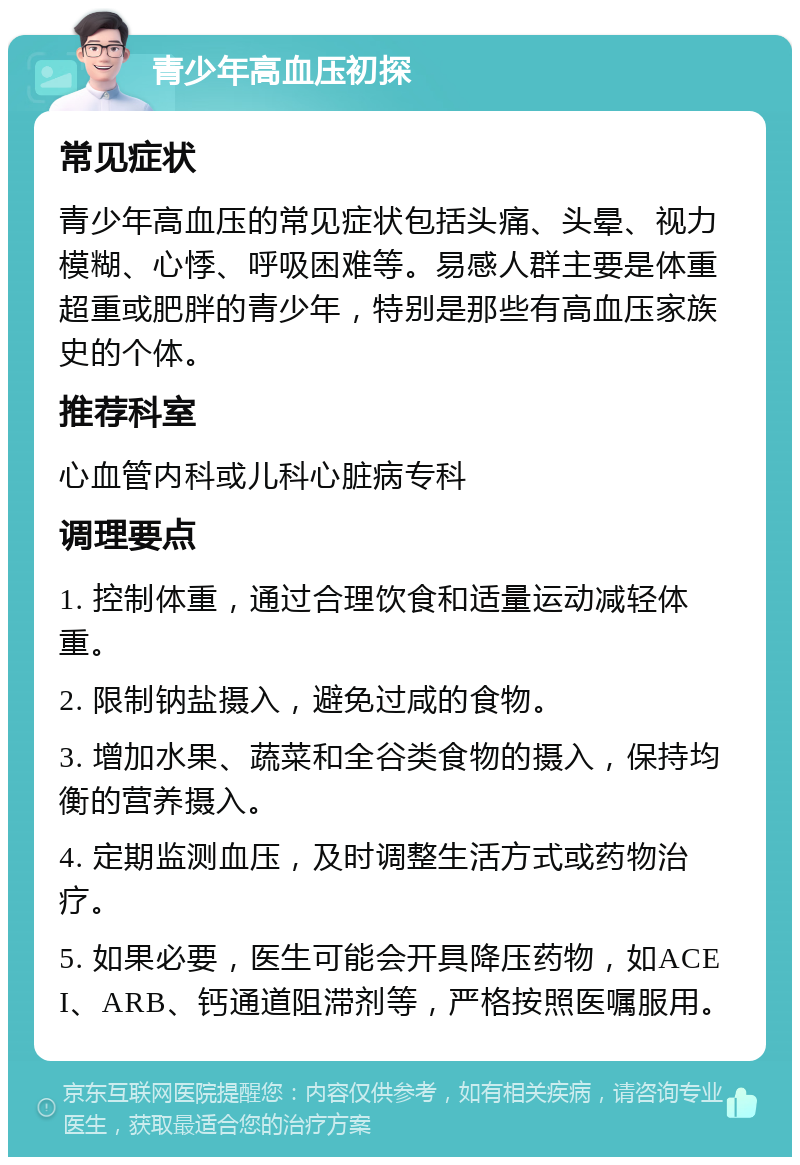 青少年高血压初探 常见症状 青少年高血压的常见症状包括头痛、头晕、视力模糊、心悸、呼吸困难等。易感人群主要是体重超重或肥胖的青少年，特别是那些有高血压家族史的个体。 推荐科室 心血管内科或儿科心脏病专科 调理要点 1. 控制体重，通过合理饮食和适量运动减轻体重。 2. 限制钠盐摄入，避免过咸的食物。 3. 增加水果、蔬菜和全谷类食物的摄入，保持均衡的营养摄入。 4. 定期监测血压，及时调整生活方式或药物治疗。 5. 如果必要，医生可能会开具降压药物，如ACEI、ARB、钙通道阻滞剂等，严格按照医嘱服用。