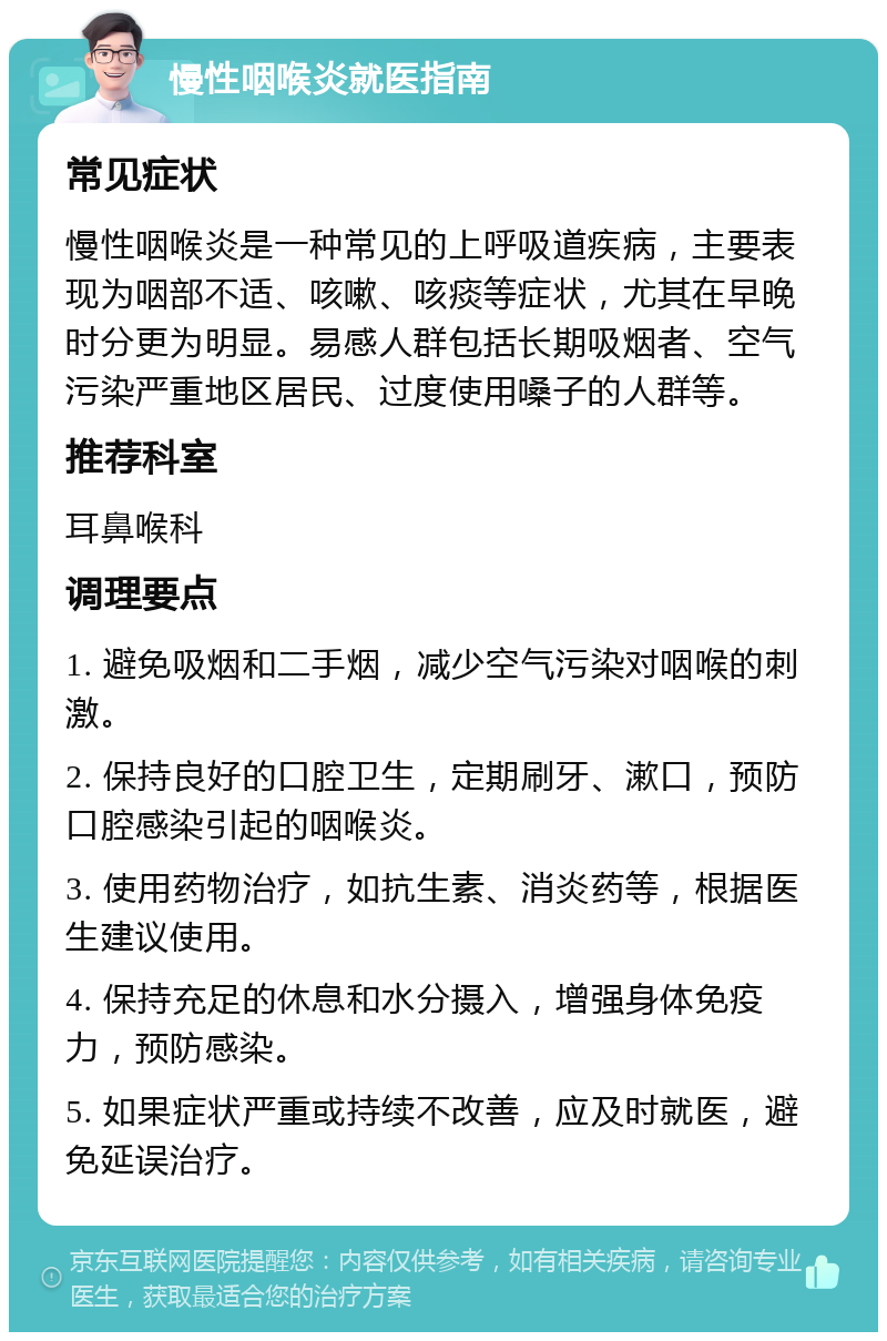 慢性咽喉炎就医指南 常见症状 慢性咽喉炎是一种常见的上呼吸道疾病，主要表现为咽部不适、咳嗽、咳痰等症状，尤其在早晚时分更为明显。易感人群包括长期吸烟者、空气污染严重地区居民、过度使用嗓子的人群等。 推荐科室 耳鼻喉科 调理要点 1. 避免吸烟和二手烟，减少空气污染对咽喉的刺激。 2. 保持良好的口腔卫生，定期刷牙、漱口，预防口腔感染引起的咽喉炎。 3. 使用药物治疗，如抗生素、消炎药等，根据医生建议使用。 4. 保持充足的休息和水分摄入，增强身体免疫力，预防感染。 5. 如果症状严重或持续不改善，应及时就医，避免延误治疗。