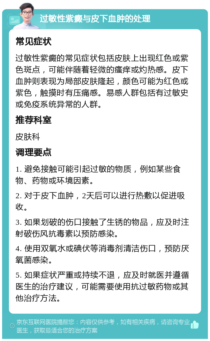 过敏性紫癜与皮下血肿的处理 常见症状 过敏性紫癜的常见症状包括皮肤上出现红色或紫色斑点，可能伴随着轻微的瘙痒或灼热感。皮下血肿则表现为局部皮肤隆起，颜色可能为红色或紫色，触摸时有压痛感。易感人群包括有过敏史或免疫系统异常的人群。 推荐科室 皮肤科 调理要点 1. 避免接触可能引起过敏的物质，例如某些食物、药物或环境因素。 2. 对于皮下血肿，2天后可以进行热敷以促进吸收。 3. 如果划破的伤口接触了生锈的物品，应及时注射破伤风抗毒素以预防感染。 4. 使用双氧水或碘伏等消毒剂清洁伤口，预防厌氧菌感染。 5. 如果症状严重或持续不退，应及时就医并遵循医生的治疗建议，可能需要使用抗过敏药物或其他治疗方法。