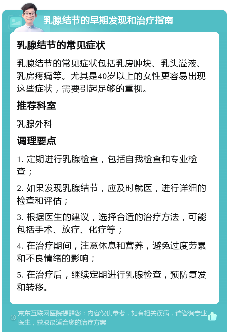 乳腺结节的早期发现和治疗指南 乳腺结节的常见症状 乳腺结节的常见症状包括乳房肿块、乳头溢液、乳房疼痛等。尤其是40岁以上的女性更容易出现这些症状，需要引起足够的重视。 推荐科室 乳腺外科 调理要点 1. 定期进行乳腺检查，包括自我检查和专业检查； 2. 如果发现乳腺结节，应及时就医，进行详细的检查和评估； 3. 根据医生的建议，选择合适的治疗方法，可能包括手术、放疗、化疗等； 4. 在治疗期间，注意休息和营养，避免过度劳累和不良情绪的影响； 5. 在治疗后，继续定期进行乳腺检查，预防复发和转移。