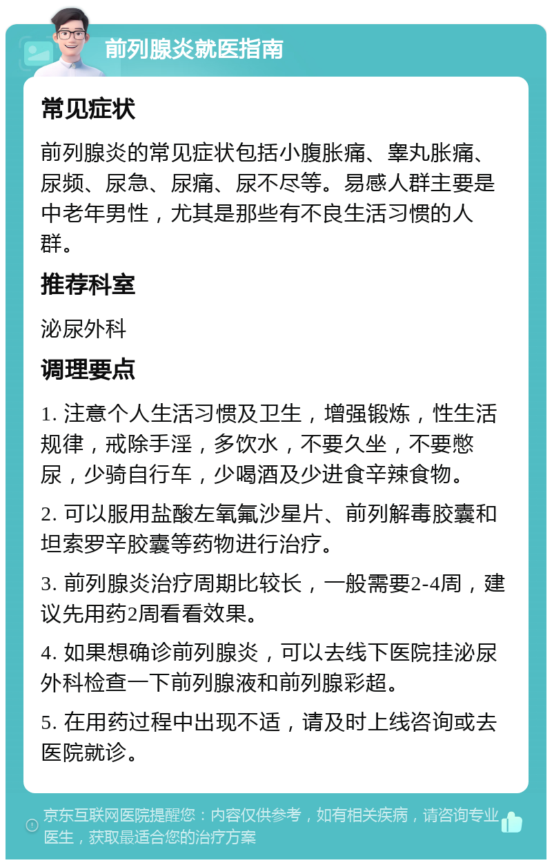 前列腺炎就医指南 常见症状 前列腺炎的常见症状包括小腹胀痛、睾丸胀痛、尿频、尿急、尿痛、尿不尽等。易感人群主要是中老年男性，尤其是那些有不良生活习惯的人群。 推荐科室 泌尿外科 调理要点 1. 注意个人生活习惯及卫生，增强锻炼，性生活规律，戒除手淫，多饮水，不要久坐，不要憋尿，少骑自行车，少喝酒及少进食辛辣食物。 2. 可以服用盐酸左氧氟沙星片、前列解毒胶囊和坦索罗辛胶囊等药物进行治疗。 3. 前列腺炎治疗周期比较长，一般需要2-4周，建议先用药2周看看效果。 4. 如果想确诊前列腺炎，可以去线下医院挂泌尿外科检查一下前列腺液和前列腺彩超。 5. 在用药过程中出现不适，请及时上线咨询或去医院就诊。