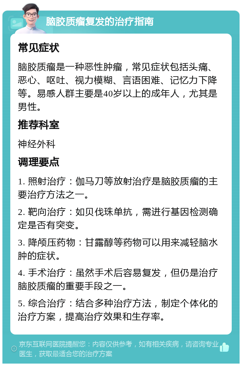 脑胶质瘤复发的治疗指南 常见症状 脑胶质瘤是一种恶性肿瘤，常见症状包括头痛、恶心、呕吐、视力模糊、言语困难、记忆力下降等。易感人群主要是40岁以上的成年人，尤其是男性。 推荐科室 神经外科 调理要点 1. 照射治疗：伽马刀等放射治疗是脑胶质瘤的主要治疗方法之一。 2. 靶向治疗：如贝伐珠单抗，需进行基因检测确定是否有突变。 3. 降颅压药物：甘露醇等药物可以用来减轻脑水肿的症状。 4. 手术治疗：虽然手术后容易复发，但仍是治疗脑胶质瘤的重要手段之一。 5. 综合治疗：结合多种治疗方法，制定个体化的治疗方案，提高治疗效果和生存率。