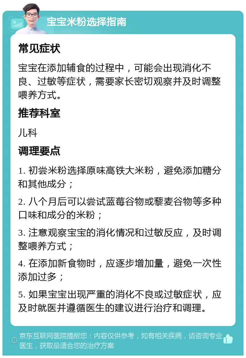 宝宝米粉选择指南 常见症状 宝宝在添加辅食的过程中，可能会出现消化不良、过敏等症状，需要家长密切观察并及时调整喂养方式。 推荐科室 儿科 调理要点 1. 初尝米粉选择原味高铁大米粉，避免添加糖分和其他成分； 2. 八个月后可以尝试蓝莓谷物或藜麦谷物等多种口味和成分的米粉； 3. 注意观察宝宝的消化情况和过敏反应，及时调整喂养方式； 4. 在添加新食物时，应逐步增加量，避免一次性添加过多； 5. 如果宝宝出现严重的消化不良或过敏症状，应及时就医并遵循医生的建议进行治疗和调理。