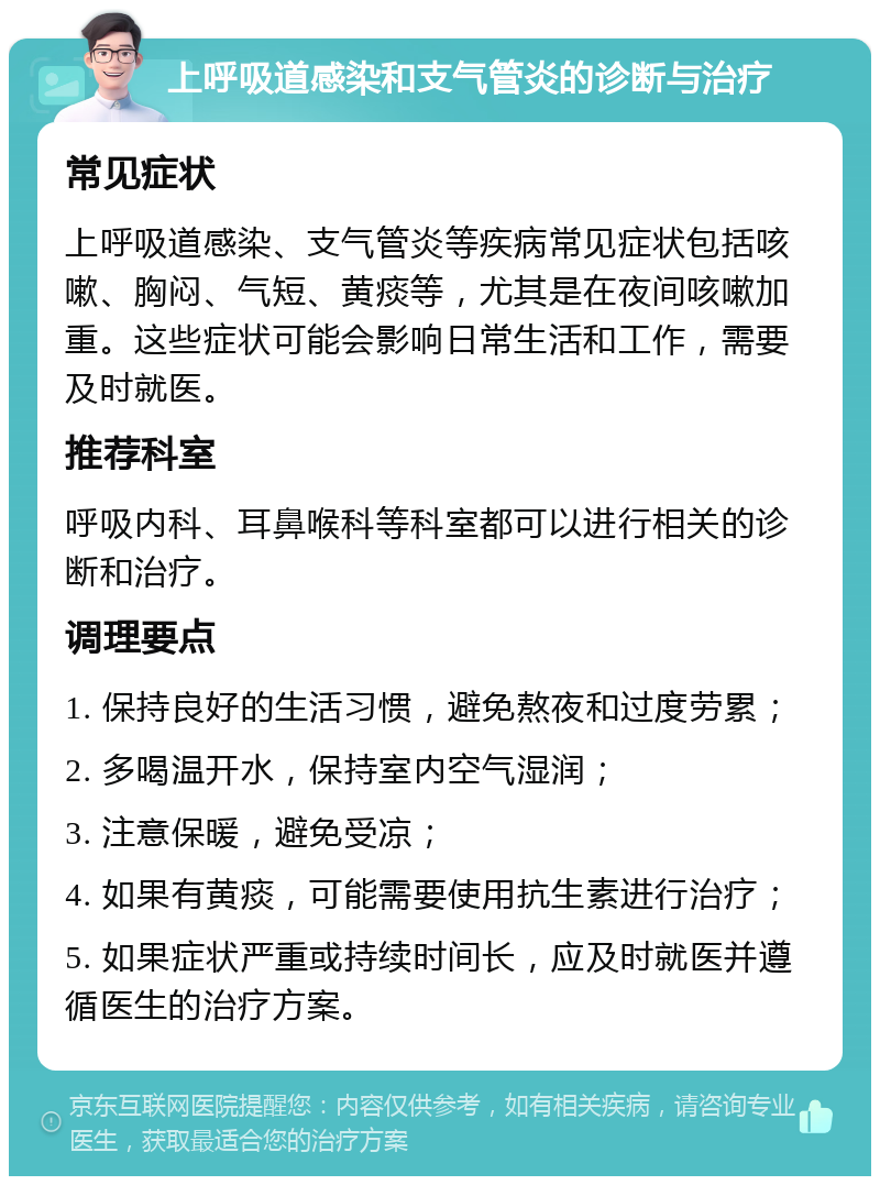 上呼吸道感染和支气管炎的诊断与治疗 常见症状 上呼吸道感染、支气管炎等疾病常见症状包括咳嗽、胸闷、气短、黄痰等，尤其是在夜间咳嗽加重。这些症状可能会影响日常生活和工作，需要及时就医。 推荐科室 呼吸内科、耳鼻喉科等科室都可以进行相关的诊断和治疗。 调理要点 1. 保持良好的生活习惯，避免熬夜和过度劳累； 2. 多喝温开水，保持室内空气湿润； 3. 注意保暖，避免受凉； 4. 如果有黄痰，可能需要使用抗生素进行治疗； 5. 如果症状严重或持续时间长，应及时就医并遵循医生的治疗方案。