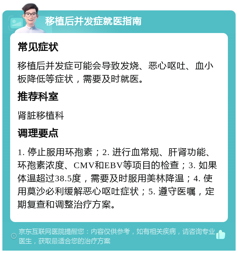 移植后并发症就医指南 常见症状 移植后并发症可能会导致发烧、恶心呕吐、血小板降低等症状，需要及时就医。 推荐科室 肾脏移植科 调理要点 1. 停止服用环孢素；2. 进行血常规、肝肾功能、环孢素浓度、CMV和EBV等项目的检查；3. 如果体温超过38.5度，需要及时服用美林降温；4. 使用莫沙必利缓解恶心呕吐症状；5. 遵守医嘱，定期复查和调整治疗方案。