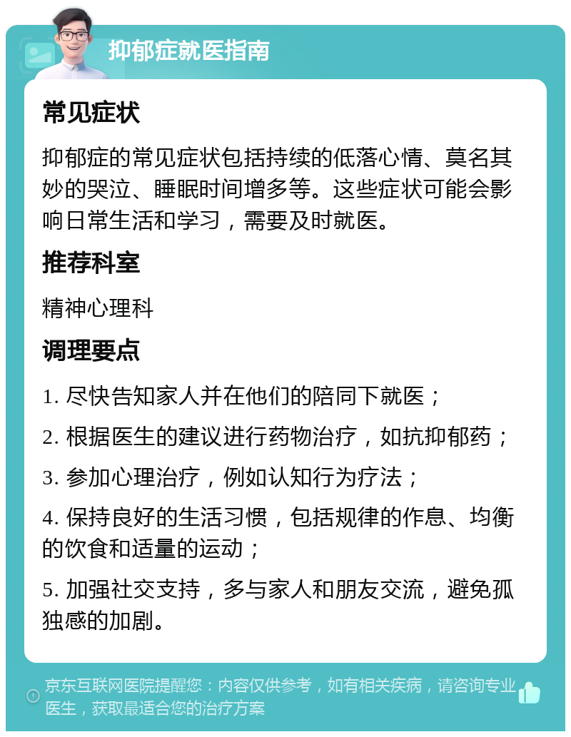 抑郁症就医指南 常见症状 抑郁症的常见症状包括持续的低落心情、莫名其妙的哭泣、睡眠时间增多等。这些症状可能会影响日常生活和学习，需要及时就医。 推荐科室 精神心理科 调理要点 1. 尽快告知家人并在他们的陪同下就医； 2. 根据医生的建议进行药物治疗，如抗抑郁药； 3. 参加心理治疗，例如认知行为疗法； 4. 保持良好的生活习惯，包括规律的作息、均衡的饮食和适量的运动； 5. 加强社交支持，多与家人和朋友交流，避免孤独感的加剧。