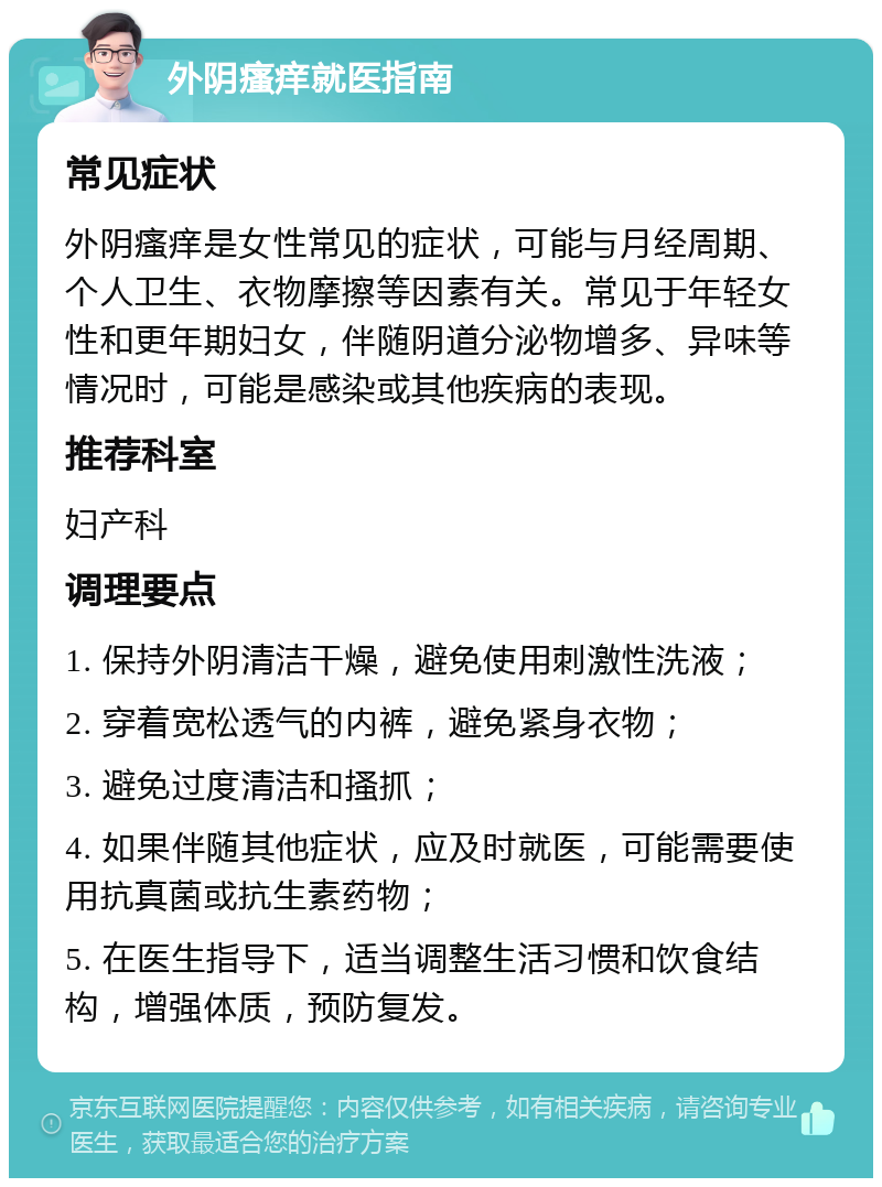 外阴瘙痒就医指南 常见症状 外阴瘙痒是女性常见的症状，可能与月经周期、个人卫生、衣物摩擦等因素有关。常见于年轻女性和更年期妇女，伴随阴道分泌物增多、异味等情况时，可能是感染或其他疾病的表现。 推荐科室 妇产科 调理要点 1. 保持外阴清洁干燥，避免使用刺激性洗液； 2. 穿着宽松透气的内裤，避免紧身衣物； 3. 避免过度清洁和搔抓； 4. 如果伴随其他症状，应及时就医，可能需要使用抗真菌或抗生素药物； 5. 在医生指导下，适当调整生活习惯和饮食结构，增强体质，预防复发。