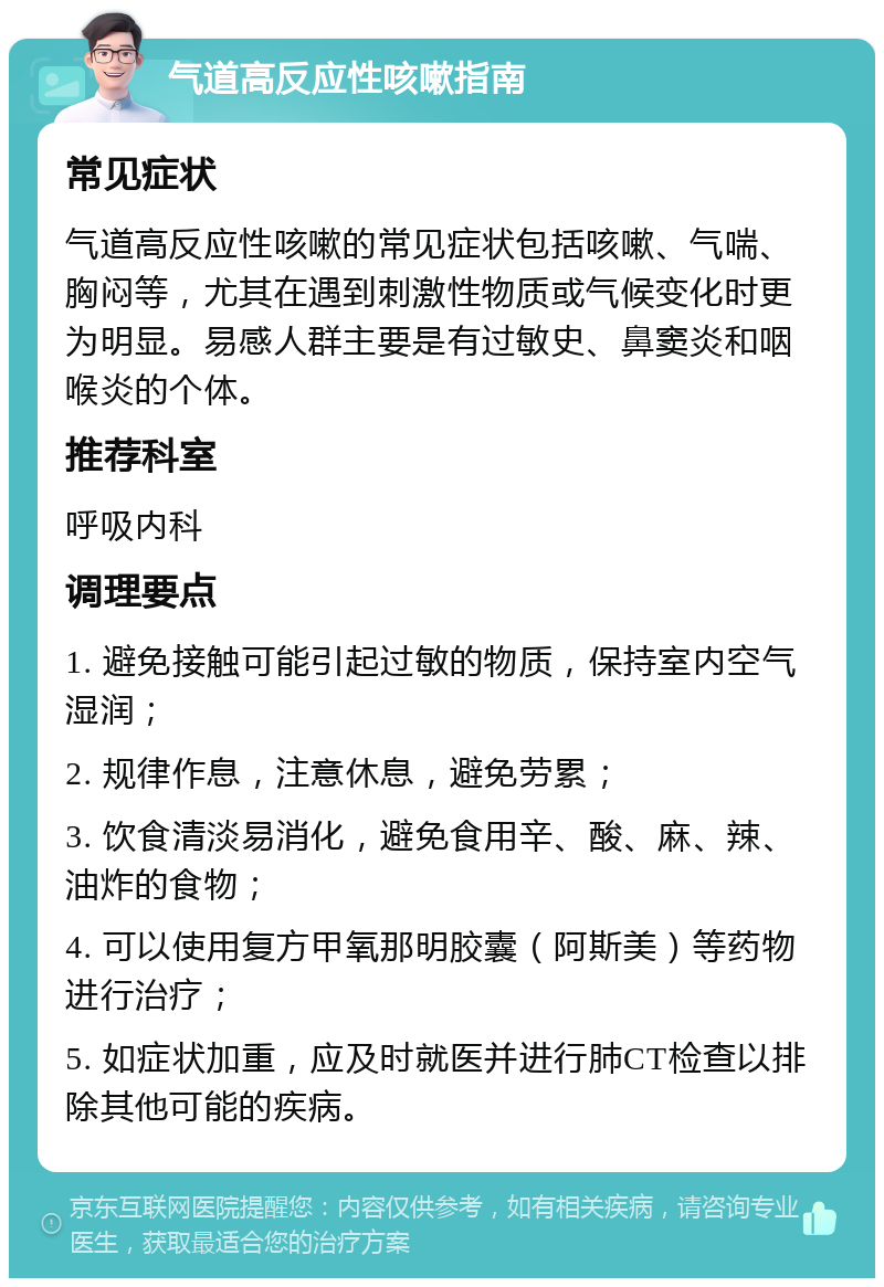 气道高反应性咳嗽指南 常见症状 气道高反应性咳嗽的常见症状包括咳嗽、气喘、胸闷等，尤其在遇到刺激性物质或气候变化时更为明显。易感人群主要是有过敏史、鼻窦炎和咽喉炎的个体。 推荐科室 呼吸内科 调理要点 1. 避免接触可能引起过敏的物质，保持室内空气湿润； 2. 规律作息，注意休息，避免劳累； 3. 饮食清淡易消化，避免食用辛、酸、麻、辣、油炸的食物； 4. 可以使用复方甲氧那明胶囊（阿斯美）等药物进行治疗； 5. 如症状加重，应及时就医并进行肺CT检查以排除其他可能的疾病。