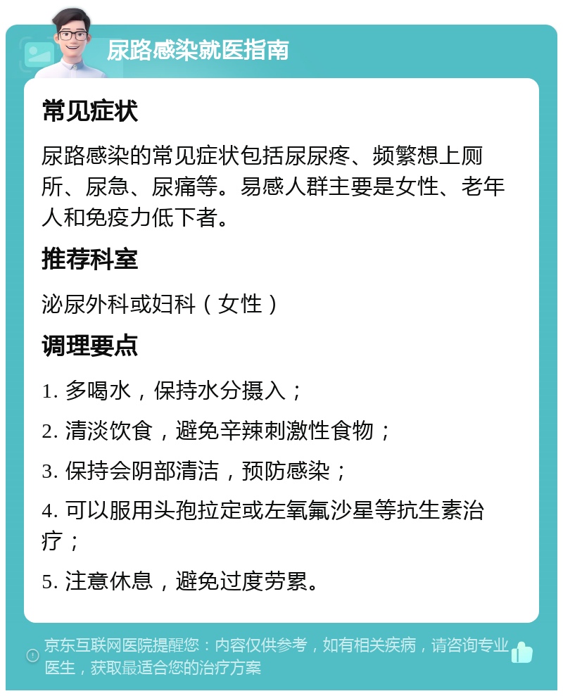 尿路感染就医指南 常见症状 尿路感染的常见症状包括尿尿疼、频繁想上厕所、尿急、尿痛等。易感人群主要是女性、老年人和免疫力低下者。 推荐科室 泌尿外科或妇科（女性） 调理要点 1. 多喝水，保持水分摄入； 2. 清淡饮食，避免辛辣刺激性食物； 3. 保持会阴部清洁，预防感染； 4. 可以服用头孢拉定或左氧氟沙星等抗生素治疗； 5. 注意休息，避免过度劳累。