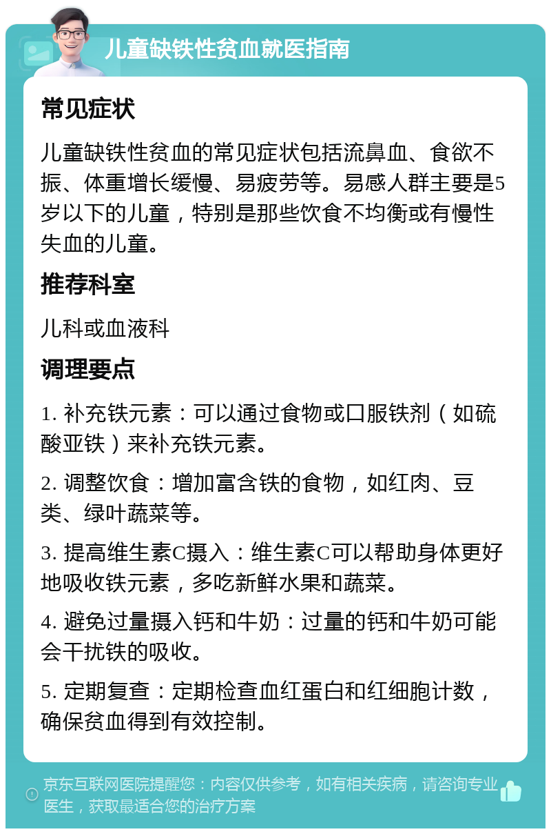 儿童缺铁性贫血就医指南 常见症状 儿童缺铁性贫血的常见症状包括流鼻血、食欲不振、体重增长缓慢、易疲劳等。易感人群主要是5岁以下的儿童，特别是那些饮食不均衡或有慢性失血的儿童。 推荐科室 儿科或血液科 调理要点 1. 补充铁元素：可以通过食物或口服铁剂（如硫酸亚铁）来补充铁元素。 2. 调整饮食：增加富含铁的食物，如红肉、豆类、绿叶蔬菜等。 3. 提高维生素C摄入：维生素C可以帮助身体更好地吸收铁元素，多吃新鲜水果和蔬菜。 4. 避免过量摄入钙和牛奶：过量的钙和牛奶可能会干扰铁的吸收。 5. 定期复查：定期检查血红蛋白和红细胞计数，确保贫血得到有效控制。