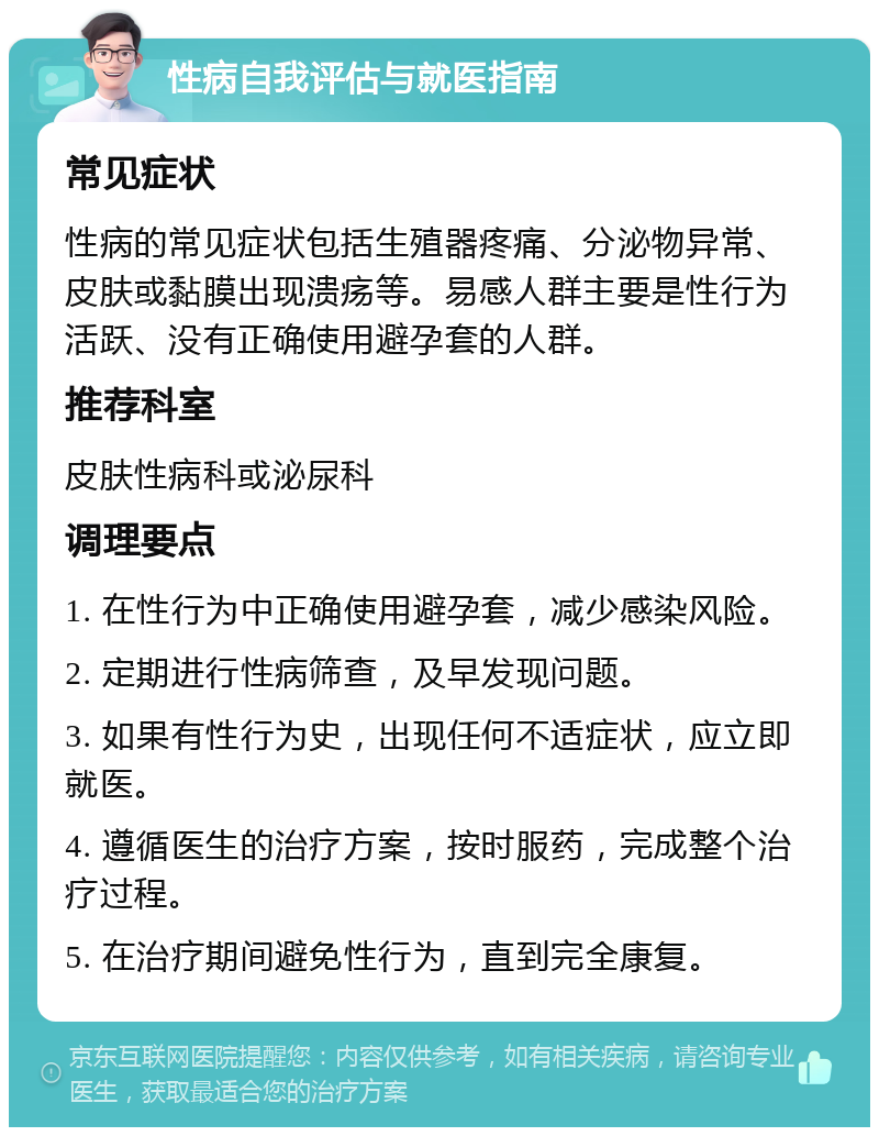 性病自我评估与就医指南 常见症状 性病的常见症状包括生殖器疼痛、分泌物异常、皮肤或黏膜出现溃疡等。易感人群主要是性行为活跃、没有正确使用避孕套的人群。 推荐科室 皮肤性病科或泌尿科 调理要点 1. 在性行为中正确使用避孕套，减少感染风险。 2. 定期进行性病筛查，及早发现问题。 3. 如果有性行为史，出现任何不适症状，应立即就医。 4. 遵循医生的治疗方案，按时服药，完成整个治疗过程。 5. 在治疗期间避免性行为，直到完全康复。