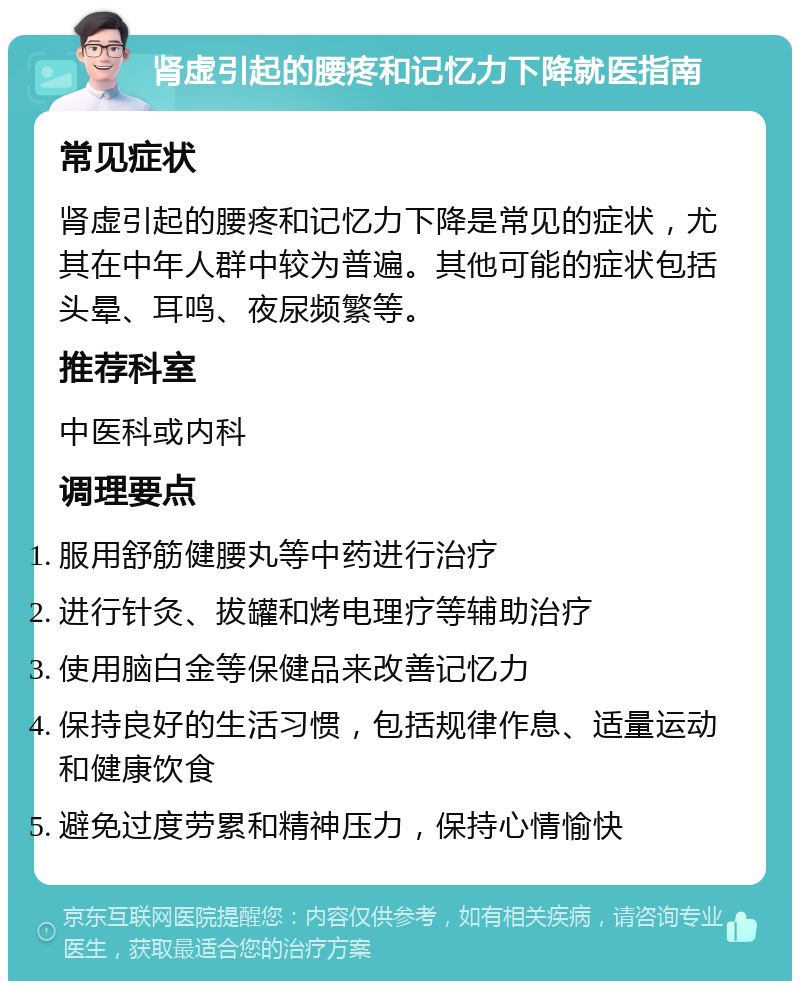 肾虚引起的腰疼和记忆力下降就医指南 常见症状 肾虚引起的腰疼和记忆力下降是常见的症状，尤其在中年人群中较为普遍。其他可能的症状包括头晕、耳鸣、夜尿频繁等。 推荐科室 中医科或内科 调理要点 服用舒筋健腰丸等中药进行治疗 进行针灸、拔罐和烤电理疗等辅助治疗 使用脑白金等保健品来改善记忆力 保持良好的生活习惯，包括规律作息、适量运动和健康饮食 避免过度劳累和精神压力，保持心情愉快