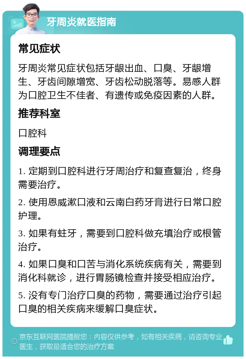 牙周炎就医指南 常见症状 牙周炎常见症状包括牙龈出血、口臭、牙龈增生、牙齿间隙增宽、牙齿松动脱落等。易感人群为口腔卫生不佳者、有遗传或免疫因素的人群。 推荐科室 口腔科 调理要点 1. 定期到口腔科进行牙周治疗和复查复治，终身需要治疗。 2. 使用恩威漱口液和云南白药牙膏进行日常口腔护理。 3. 如果有蛀牙，需要到口腔科做充填治疗或根管治疗。 4. 如果口臭和口苦与消化系统疾病有关，需要到消化科就诊，进行胃肠镜检查并接受相应治疗。 5. 没有专门治疗口臭的药物，需要通过治疗引起口臭的相关疾病来缓解口臭症状。