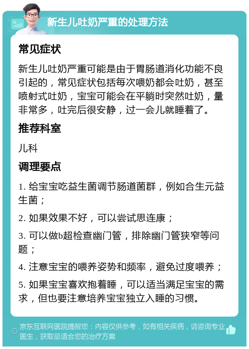 新生儿吐奶严重的处理方法 常见症状 新生儿吐奶严重可能是由于胃肠道消化功能不良引起的，常见症状包括每次喂奶都会吐奶，甚至喷射式吐奶，宝宝可能会在平躺时突然吐奶，量非常多，吐完后很安静，过一会儿就睡着了。 推荐科室 儿科 调理要点 1. 给宝宝吃益生菌调节肠道菌群，例如合生元益生菌； 2. 如果效果不好，可以尝试思连康； 3. 可以做b超检查幽门管，排除幽门管狭窄等问题； 4. 注意宝宝的喂养姿势和频率，避免过度喂养； 5. 如果宝宝喜欢抱着睡，可以适当满足宝宝的需求，但也要注意培养宝宝独立入睡的习惯。