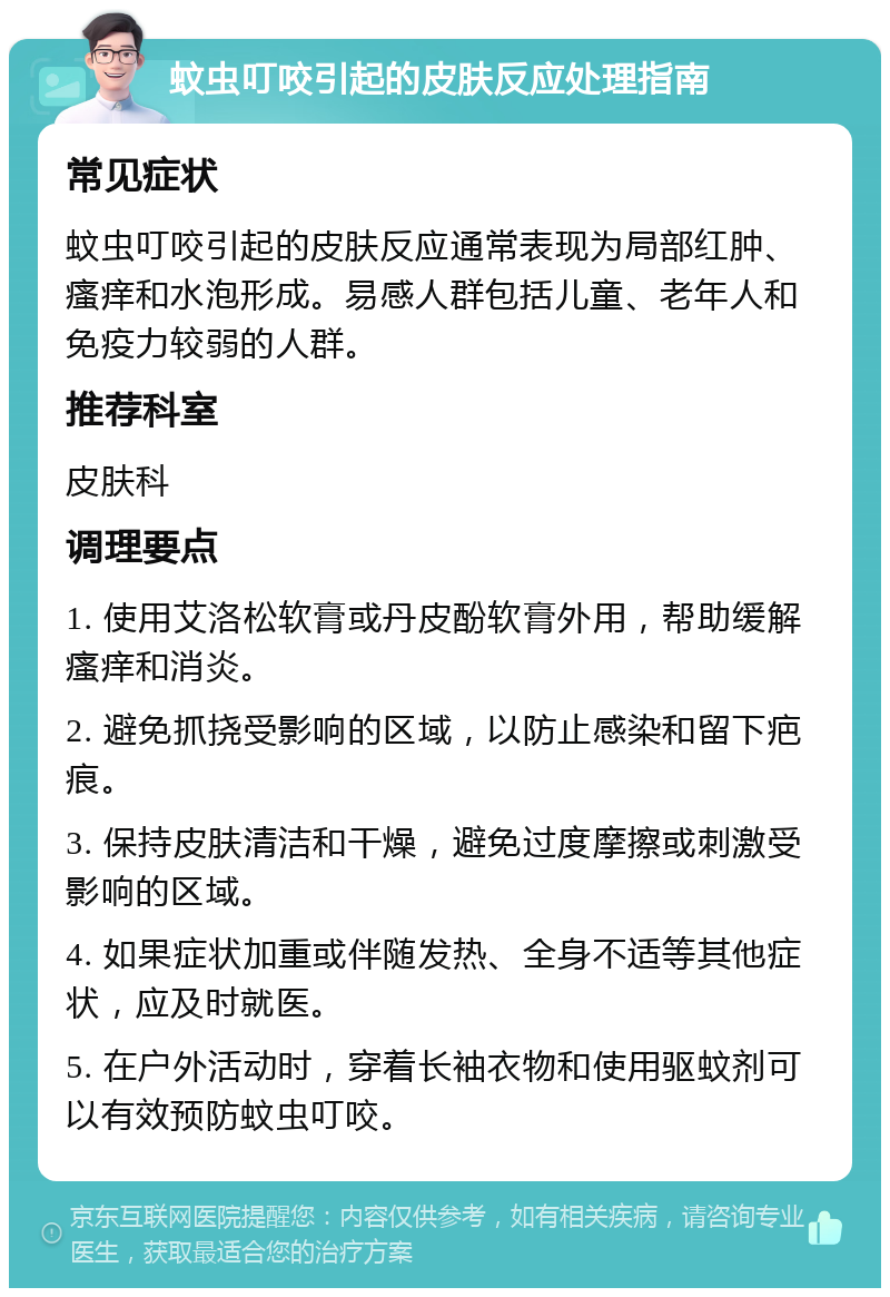 蚊虫叮咬引起的皮肤反应处理指南 常见症状 蚊虫叮咬引起的皮肤反应通常表现为局部红肿、瘙痒和水泡形成。易感人群包括儿童、老年人和免疫力较弱的人群。 推荐科室 皮肤科 调理要点 1. 使用艾洛松软膏或丹皮酚软膏外用，帮助缓解瘙痒和消炎。 2. 避免抓挠受影响的区域，以防止感染和留下疤痕。 3. 保持皮肤清洁和干燥，避免过度摩擦或刺激受影响的区域。 4. 如果症状加重或伴随发热、全身不适等其他症状，应及时就医。 5. 在户外活动时，穿着长袖衣物和使用驱蚊剂可以有效预防蚊虫叮咬。