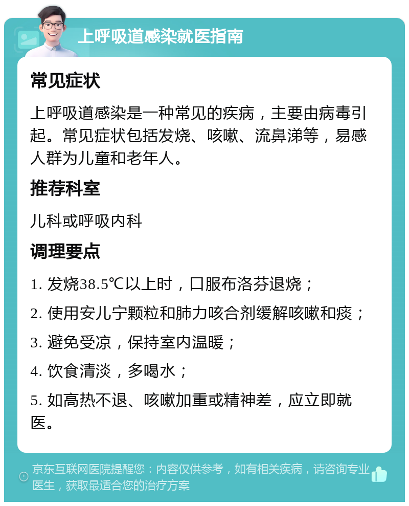 上呼吸道感染就医指南 常见症状 上呼吸道感染是一种常见的疾病，主要由病毒引起。常见症状包括发烧、咳嗽、流鼻涕等，易感人群为儿童和老年人。 推荐科室 儿科或呼吸内科 调理要点 1. 发烧38.5℃以上时，口服布洛芬退烧； 2. 使用安儿宁颗粒和肺力咳合剂缓解咳嗽和痰； 3. 避免受凉，保持室内温暖； 4. 饮食清淡，多喝水； 5. 如高热不退、咳嗽加重或精神差，应立即就医。