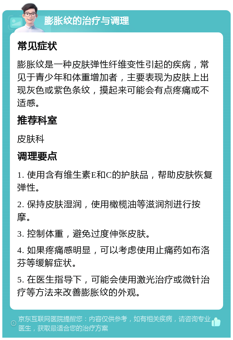 膨胀纹的治疗与调理 常见症状 膨胀纹是一种皮肤弹性纤维变性引起的疾病，常见于青少年和体重增加者，主要表现为皮肤上出现灰色或紫色条纹，摸起来可能会有点疼痛或不适感。 推荐科室 皮肤科 调理要点 1. 使用含有维生素E和C的护肤品，帮助皮肤恢复弹性。 2. 保持皮肤湿润，使用橄榄油等滋润剂进行按摩。 3. 控制体重，避免过度伸张皮肤。 4. 如果疼痛感明显，可以考虑使用止痛药如布洛芬等缓解症状。 5. 在医生指导下，可能会使用激光治疗或微针治疗等方法来改善膨胀纹的外观。