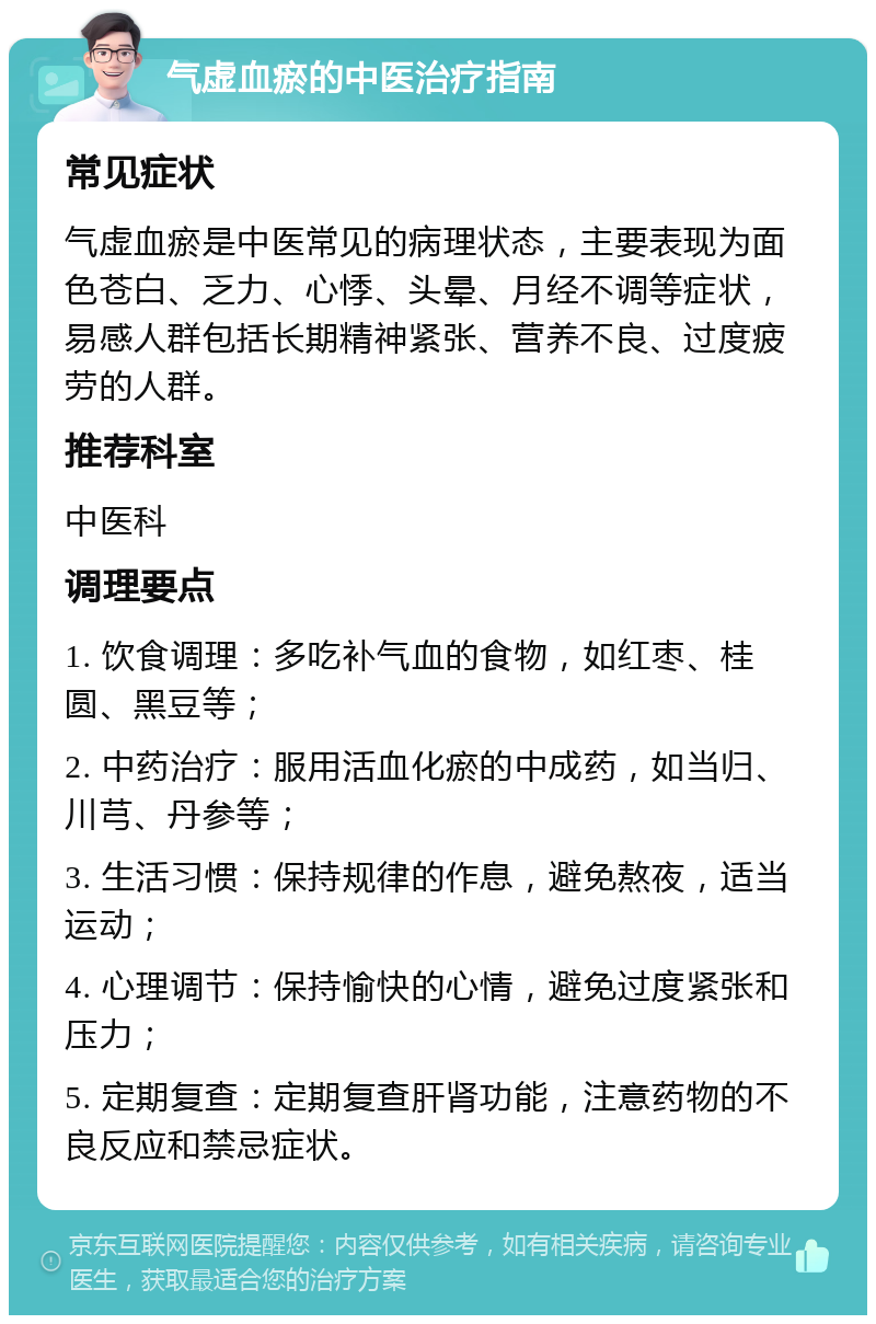 气虚血瘀的中医治疗指南 常见症状 气虚血瘀是中医常见的病理状态，主要表现为面色苍白、乏力、心悸、头晕、月经不调等症状，易感人群包括长期精神紧张、营养不良、过度疲劳的人群。 推荐科室 中医科 调理要点 1. 饮食调理：多吃补气血的食物，如红枣、桂圆、黑豆等； 2. 中药治疗：服用活血化瘀的中成药，如当归、川芎、丹参等； 3. 生活习惯：保持规律的作息，避免熬夜，适当运动； 4. 心理调节：保持愉快的心情，避免过度紧张和压力； 5. 定期复查：定期复查肝肾功能，注意药物的不良反应和禁忌症状。