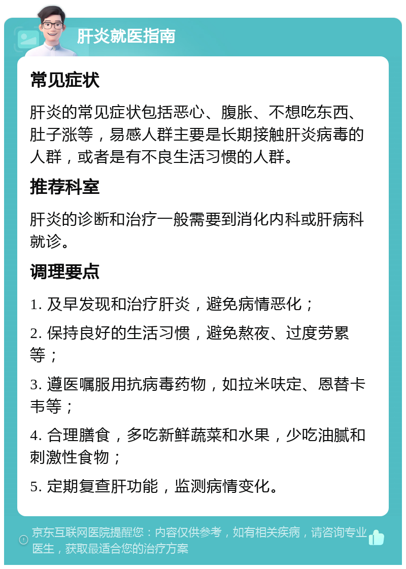 肝炎就医指南 常见症状 肝炎的常见症状包括恶心、腹胀、不想吃东西、肚子涨等，易感人群主要是长期接触肝炎病毒的人群，或者是有不良生活习惯的人群。 推荐科室 肝炎的诊断和治疗一般需要到消化内科或肝病科就诊。 调理要点 1. 及早发现和治疗肝炎，避免病情恶化； 2. 保持良好的生活习惯，避免熬夜、过度劳累等； 3. 遵医嘱服用抗病毒药物，如拉米呋定、恩替卡韦等； 4. 合理膳食，多吃新鲜蔬菜和水果，少吃油腻和刺激性食物； 5. 定期复查肝功能，监测病情变化。