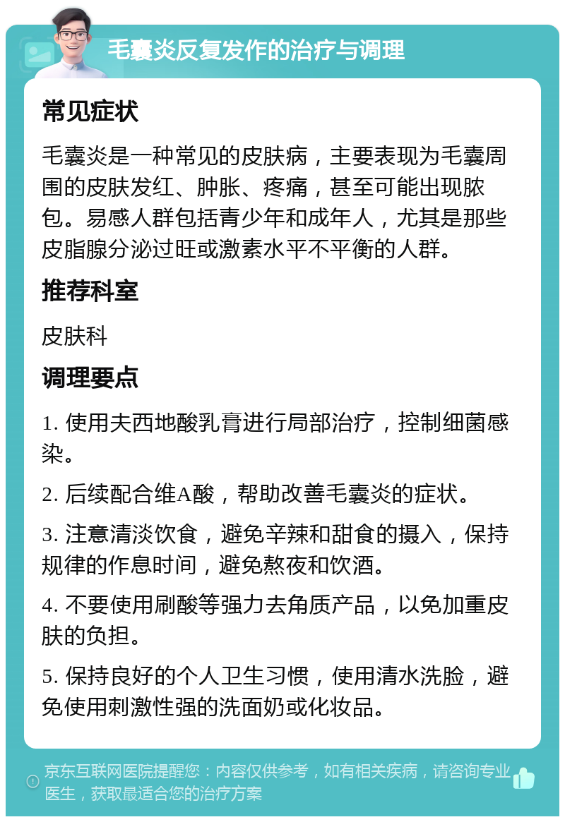 毛囊炎反复发作的治疗与调理 常见症状 毛囊炎是一种常见的皮肤病，主要表现为毛囊周围的皮肤发红、肿胀、疼痛，甚至可能出现脓包。易感人群包括青少年和成年人，尤其是那些皮脂腺分泌过旺或激素水平不平衡的人群。 推荐科室 皮肤科 调理要点 1. 使用夫西地酸乳膏进行局部治疗，控制细菌感染。 2. 后续配合维A酸，帮助改善毛囊炎的症状。 3. 注意清淡饮食，避免辛辣和甜食的摄入，保持规律的作息时间，避免熬夜和饮酒。 4. 不要使用刷酸等强力去角质产品，以免加重皮肤的负担。 5. 保持良好的个人卫生习惯，使用清水洗脸，避免使用刺激性强的洗面奶或化妆品。