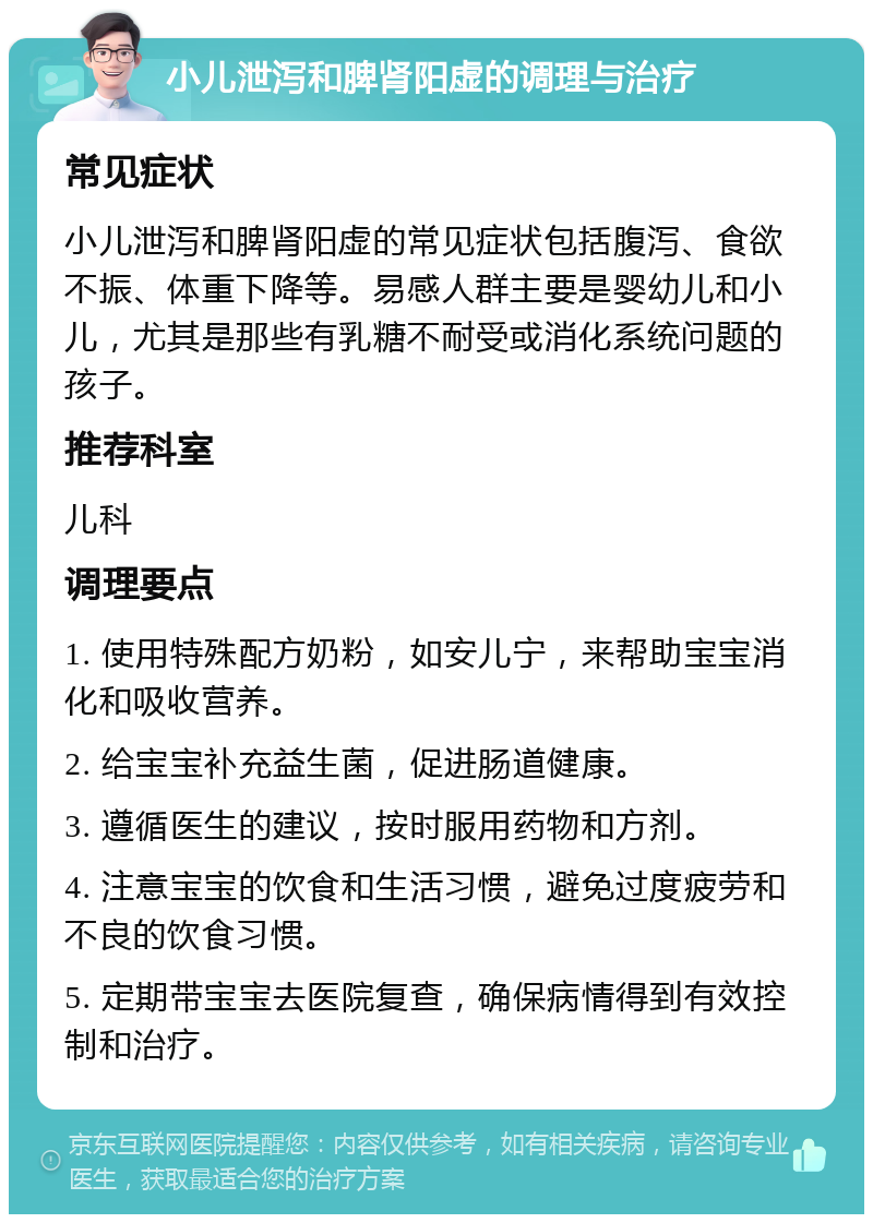 小儿泄泻和脾肾阳虚的调理与治疗 常见症状 小儿泄泻和脾肾阳虚的常见症状包括腹泻、食欲不振、体重下降等。易感人群主要是婴幼儿和小儿，尤其是那些有乳糖不耐受或消化系统问题的孩子。 推荐科室 儿科 调理要点 1. 使用特殊配方奶粉，如安儿宁，来帮助宝宝消化和吸收营养。 2. 给宝宝补充益生菌，促进肠道健康。 3. 遵循医生的建议，按时服用药物和方剂。 4. 注意宝宝的饮食和生活习惯，避免过度疲劳和不良的饮食习惯。 5. 定期带宝宝去医院复查，确保病情得到有效控制和治疗。