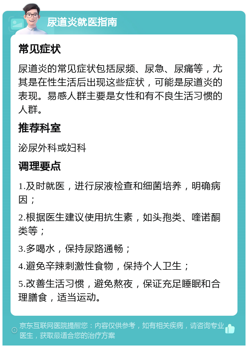 尿道炎就医指南 常见症状 尿道炎的常见症状包括尿频、尿急、尿痛等，尤其是在性生活后出现这些症状，可能是尿道炎的表现。易感人群主要是女性和有不良生活习惯的人群。 推荐科室 泌尿外科或妇科 调理要点 1.及时就医，进行尿液检查和细菌培养，明确病因； 2.根据医生建议使用抗生素，如头孢类、喹诺酮类等； 3.多喝水，保持尿路通畅； 4.避免辛辣刺激性食物，保持个人卫生； 5.改善生活习惯，避免熬夜，保证充足睡眠和合理膳食，适当运动。