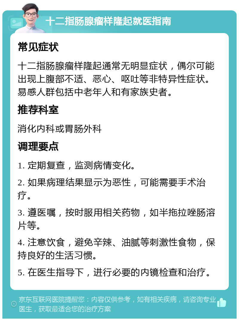 十二指肠腺瘤样隆起就医指南 常见症状 十二指肠腺瘤样隆起通常无明显症状，偶尔可能出现上腹部不适、恶心、呕吐等非特异性症状。易感人群包括中老年人和有家族史者。 推荐科室 消化内科或胃肠外科 调理要点 1. 定期复查，监测病情变化。 2. 如果病理结果显示为恶性，可能需要手术治疗。 3. 遵医嘱，按时服用相关药物，如半拖拉唑肠溶片等。 4. 注意饮食，避免辛辣、油腻等刺激性食物，保持良好的生活习惯。 5. 在医生指导下，进行必要的内镜检查和治疗。