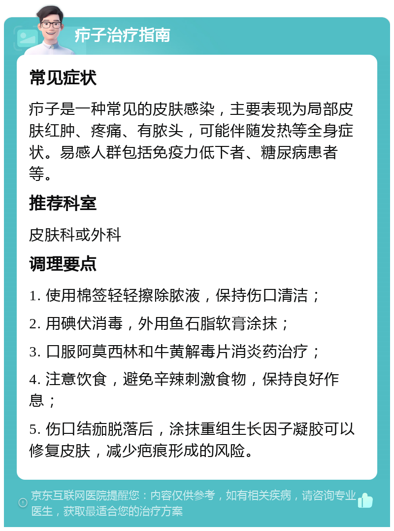 疖子治疗指南 常见症状 疖子是一种常见的皮肤感染，主要表现为局部皮肤红肿、疼痛、有脓头，可能伴随发热等全身症状。易感人群包括免疫力低下者、糖尿病患者等。 推荐科室 皮肤科或外科 调理要点 1. 使用棉签轻轻擦除脓液，保持伤口清洁； 2. 用碘伏消毒，外用鱼石脂软膏涂抹； 3. 口服阿莫西林和牛黄解毒片消炎药治疗； 4. 注意饮食，避免辛辣刺激食物，保持良好作息； 5. 伤口结痂脱落后，涂抹重组生长因子凝胶可以修复皮肤，减少疤痕形成的风险。