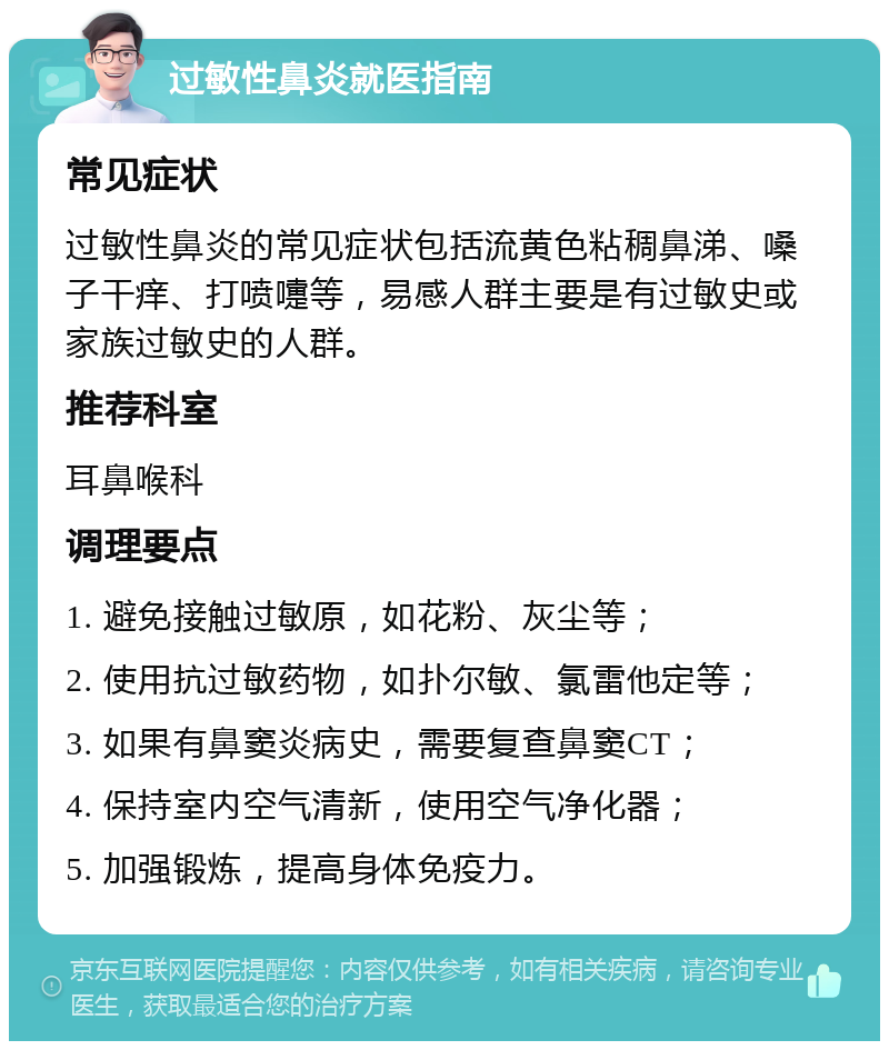 过敏性鼻炎就医指南 常见症状 过敏性鼻炎的常见症状包括流黄色粘稠鼻涕、嗓子干痒、打喷嚏等，易感人群主要是有过敏史或家族过敏史的人群。 推荐科室 耳鼻喉科 调理要点 1. 避免接触过敏原，如花粉、灰尘等； 2. 使用抗过敏药物，如扑尔敏、氯雷他定等； 3. 如果有鼻窦炎病史，需要复查鼻窦CT； 4. 保持室内空气清新，使用空气净化器； 5. 加强锻炼，提高身体免疫力。