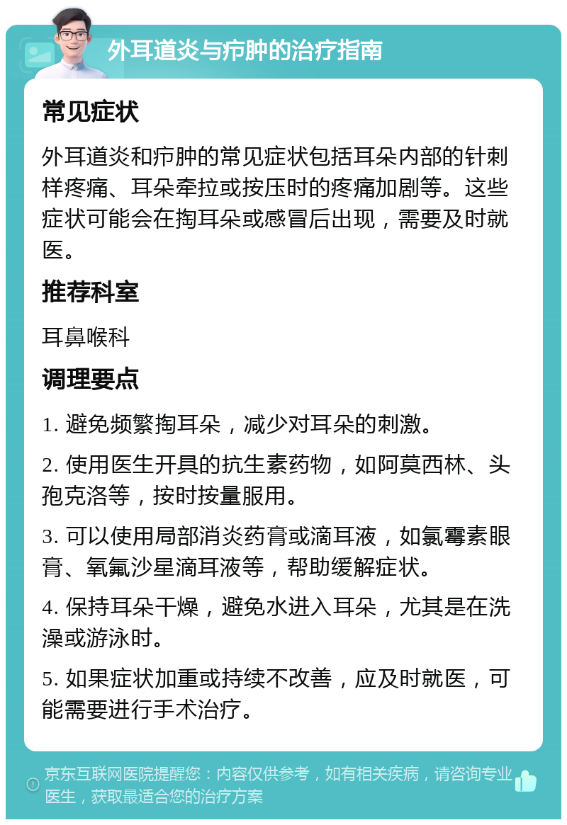 外耳道炎与疖肿的治疗指南 常见症状 外耳道炎和疖肿的常见症状包括耳朵内部的针刺样疼痛、耳朵牵拉或按压时的疼痛加剧等。这些症状可能会在掏耳朵或感冒后出现，需要及时就医。 推荐科室 耳鼻喉科 调理要点 1. 避免频繁掏耳朵，减少对耳朵的刺激。 2. 使用医生开具的抗生素药物，如阿莫西林、头孢克洛等，按时按量服用。 3. 可以使用局部消炎药膏或滴耳液，如氯霉素眼膏、氧氟沙星滴耳液等，帮助缓解症状。 4. 保持耳朵干燥，避免水进入耳朵，尤其是在洗澡或游泳时。 5. 如果症状加重或持续不改善，应及时就医，可能需要进行手术治疗。