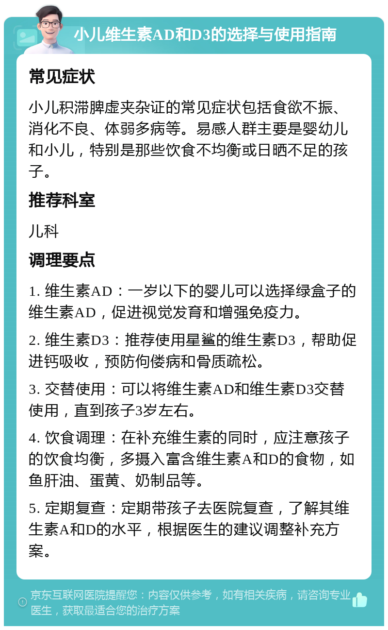 小儿维生素AD和D3的选择与使用指南 常见症状 小儿积滞脾虚夹杂证的常见症状包括食欲不振、消化不良、体弱多病等。易感人群主要是婴幼儿和小儿，特别是那些饮食不均衡或日晒不足的孩子。 推荐科室 儿科 调理要点 1. 维生素AD：一岁以下的婴儿可以选择绿盒子的维生素AD，促进视觉发育和增强免疫力。 2. 维生素D3：推荐使用星鲨的维生素D3，帮助促进钙吸收，预防佝偻病和骨质疏松。 3. 交替使用：可以将维生素AD和维生素D3交替使用，直到孩子3岁左右。 4. 饮食调理：在补充维生素的同时，应注意孩子的饮食均衡，多摄入富含维生素A和D的食物，如鱼肝油、蛋黄、奶制品等。 5. 定期复查：定期带孩子去医院复查，了解其维生素A和D的水平，根据医生的建议调整补充方案。