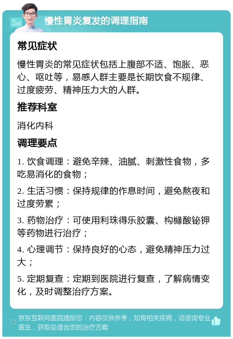 慢性胃炎复发的调理指南 常见症状 慢性胃炎的常见症状包括上腹部不适、饱胀、恶心、呕吐等，易感人群主要是长期饮食不规律、过度疲劳、精神压力大的人群。 推荐科室 消化内科 调理要点 1. 饮食调理：避免辛辣、油腻、刺激性食物，多吃易消化的食物； 2. 生活习惯：保持规律的作息时间，避免熬夜和过度劳累； 3. 药物治疗：可使用利珠得乐胶囊、构櫞酸铋钾等药物进行治疗； 4. 心理调节：保持良好的心态，避免精神压力过大； 5. 定期复查：定期到医院进行复查，了解病情变化，及时调整治疗方案。