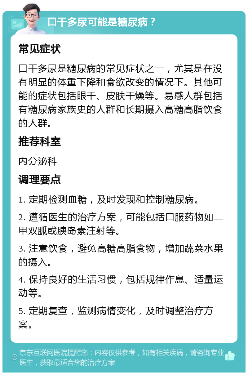 口干多尿可能是糖尿病？ 常见症状 口干多尿是糖尿病的常见症状之一，尤其是在没有明显的体重下降和食欲改变的情况下。其他可能的症状包括眼干、皮肤干燥等。易感人群包括有糖尿病家族史的人群和长期摄入高糖高脂饮食的人群。 推荐科室 内分泌科 调理要点 1. 定期检测血糖，及时发现和控制糖尿病。 2. 遵循医生的治疗方案，可能包括口服药物如二甲双胍或胰岛素注射等。 3. 注意饮食，避免高糖高脂食物，增加蔬菜水果的摄入。 4. 保持良好的生活习惯，包括规律作息、适量运动等。 5. 定期复查，监测病情变化，及时调整治疗方案。