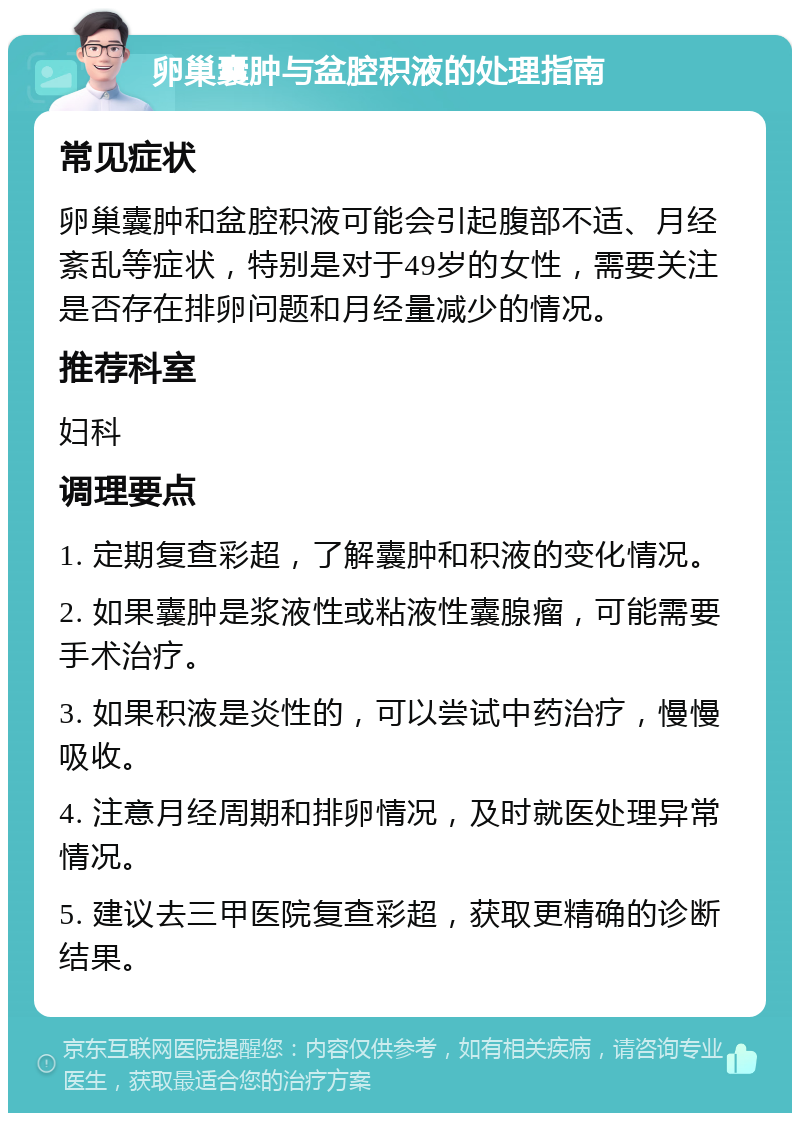 卵巢囊肿与盆腔积液的处理指南 常见症状 卵巢囊肿和盆腔积液可能会引起腹部不适、月经紊乱等症状，特别是对于49岁的女性，需要关注是否存在排卵问题和月经量减少的情况。 推荐科室 妇科 调理要点 1. 定期复查彩超，了解囊肿和积液的变化情况。 2. 如果囊肿是浆液性或粘液性囊腺瘤，可能需要手术治疗。 3. 如果积液是炎性的，可以尝试中药治疗，慢慢吸收。 4. 注意月经周期和排卵情况，及时就医处理异常情况。 5. 建议去三甲医院复查彩超，获取更精确的诊断结果。