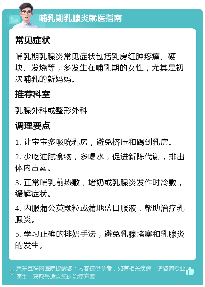 哺乳期乳腺炎就医指南 常见症状 哺乳期乳腺炎常见症状包括乳房红肿疼痛、硬块、发烧等，多发生在哺乳期的女性，尤其是初次哺乳的新妈妈。 推荐科室 乳腺外科或整形外科 调理要点 1. 让宝宝多吸吮乳房，避免挤压和踢到乳房。 2. 少吃油腻食物，多喝水，促进新陈代谢，排出体内毒素。 3. 正常哺乳前热敷，堵奶或乳腺炎发作时冷敷，缓解症状。 4. 内服蒲公英颗粒或蒲地蓝口服液，帮助治疗乳腺炎。 5. 学习正确的排奶手法，避免乳腺堵塞和乳腺炎的发生。