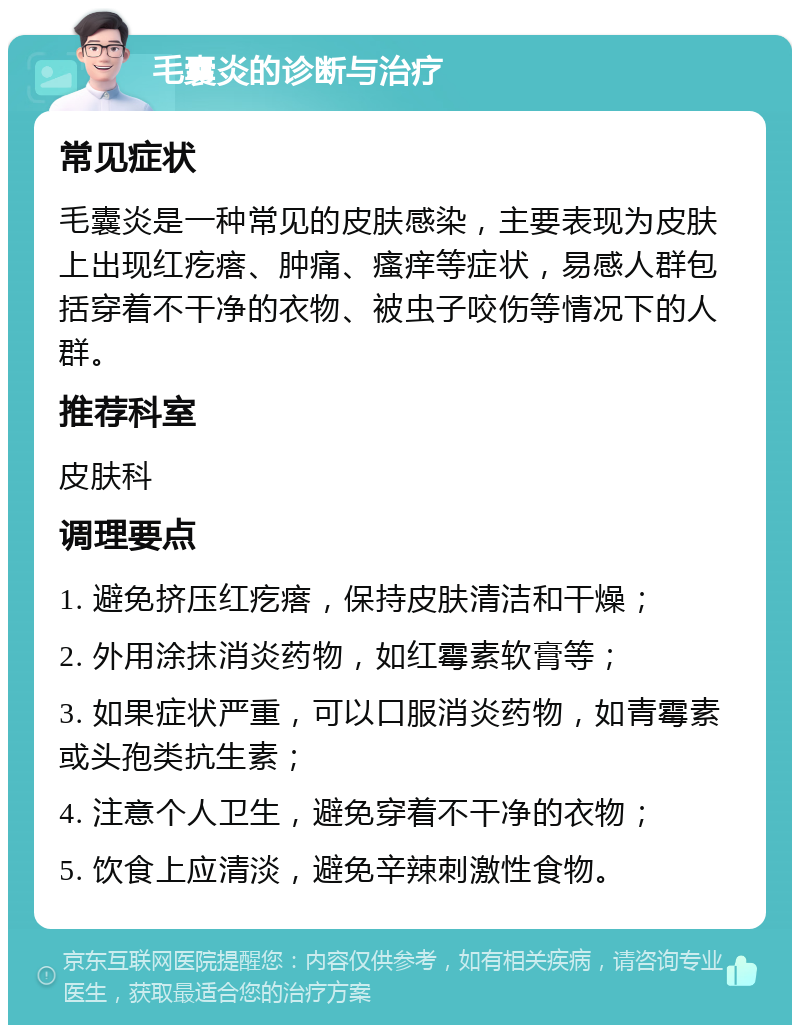 毛囊炎的诊断与治疗 常见症状 毛囊炎是一种常见的皮肤感染，主要表现为皮肤上出现红疙瘩、肿痛、瘙痒等症状，易感人群包括穿着不干净的衣物、被虫子咬伤等情况下的人群。 推荐科室 皮肤科 调理要点 1. 避免挤压红疙瘩，保持皮肤清洁和干燥； 2. 外用涂抹消炎药物，如红霉素软膏等； 3. 如果症状严重，可以口服消炎药物，如青霉素或头孢类抗生素； 4. 注意个人卫生，避免穿着不干净的衣物； 5. 饮食上应清淡，避免辛辣刺激性食物。