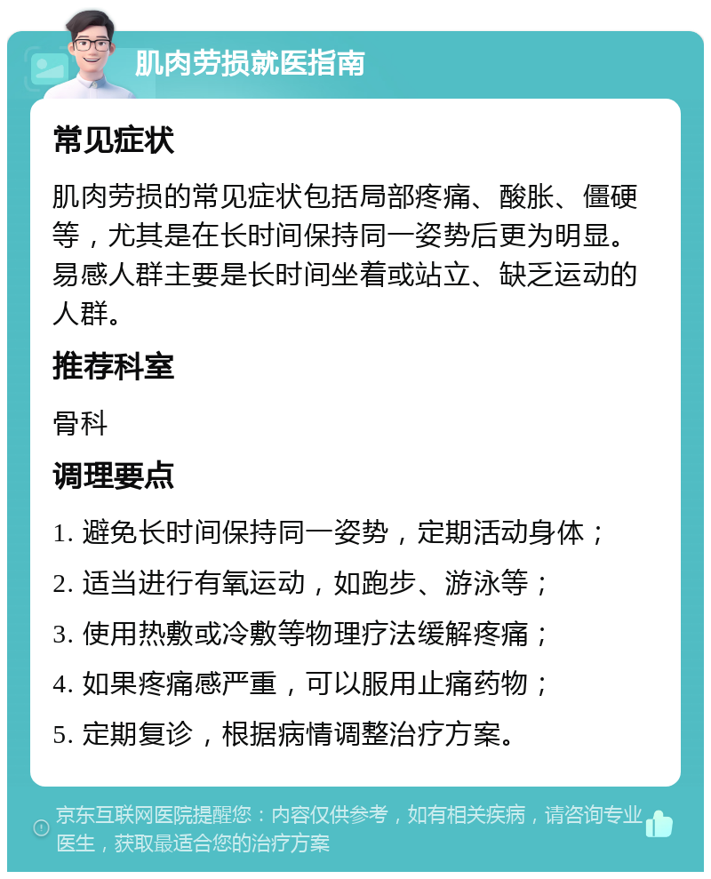 肌肉劳损就医指南 常见症状 肌肉劳损的常见症状包括局部疼痛、酸胀、僵硬等，尤其是在长时间保持同一姿势后更为明显。易感人群主要是长时间坐着或站立、缺乏运动的人群。 推荐科室 骨科 调理要点 1. 避免长时间保持同一姿势，定期活动身体； 2. 适当进行有氧运动，如跑步、游泳等； 3. 使用热敷或冷敷等物理疗法缓解疼痛； 4. 如果疼痛感严重，可以服用止痛药物； 5. 定期复诊，根据病情调整治疗方案。