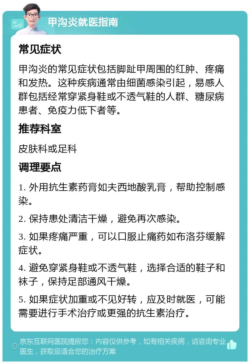 甲沟炎就医指南 常见症状 甲沟炎的常见症状包括脚趾甲周围的红肿、疼痛和发热。这种疾病通常由细菌感染引起，易感人群包括经常穿紧身鞋或不透气鞋的人群、糖尿病患者、免疫力低下者等。 推荐科室 皮肤科或足科 调理要点 1. 外用抗生素药膏如夫西地酸乳膏，帮助控制感染。 2. 保持患处清洁干燥，避免再次感染。 3. 如果疼痛严重，可以口服止痛药如布洛芬缓解症状。 4. 避免穿紧身鞋或不透气鞋，选择合适的鞋子和袜子，保持足部通风干燥。 5. 如果症状加重或不见好转，应及时就医，可能需要进行手术治疗或更强的抗生素治疗。