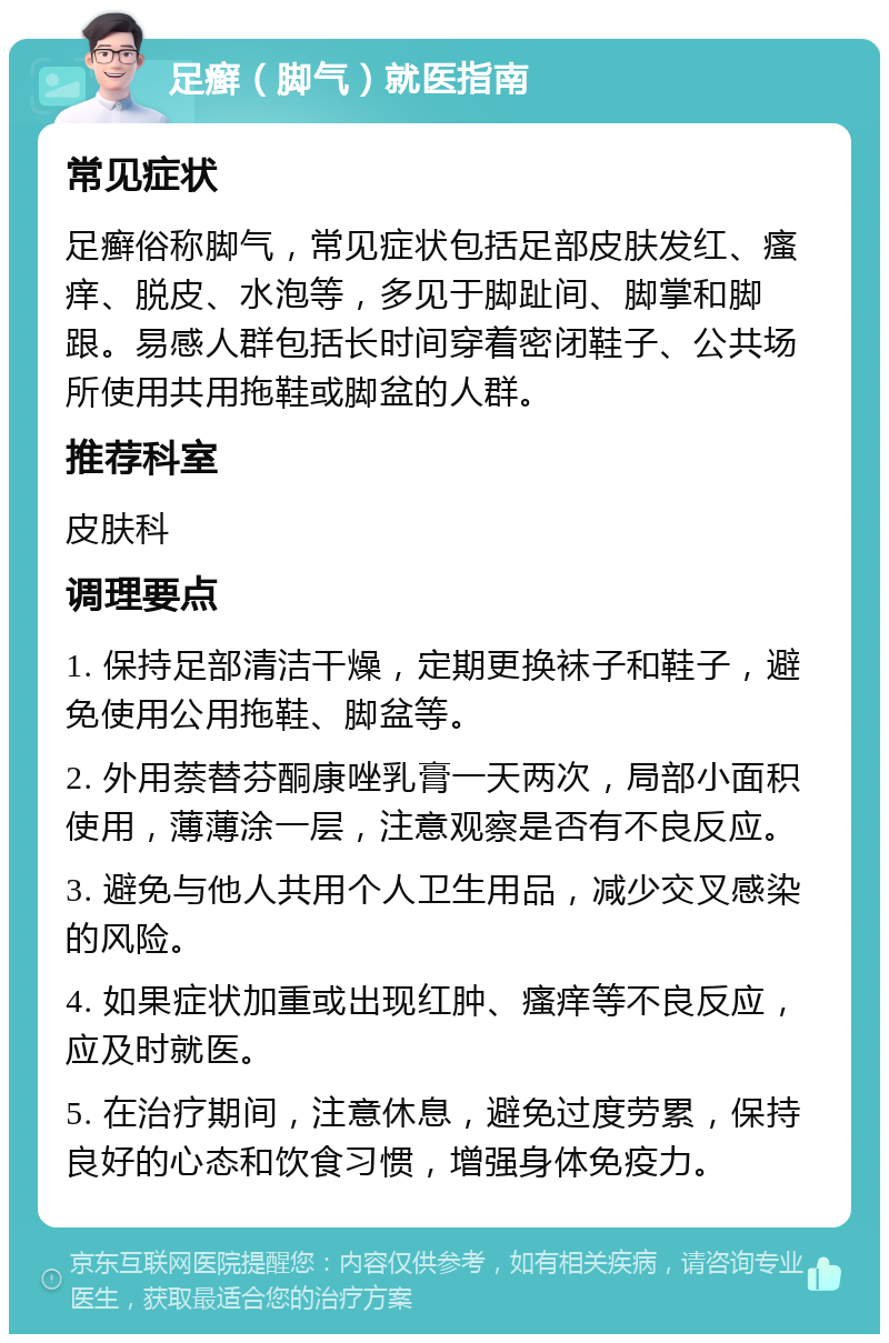 足癣（脚气）就医指南 常见症状 足癣俗称脚气，常见症状包括足部皮肤发红、瘙痒、脱皮、水泡等，多见于脚趾间、脚掌和脚跟。易感人群包括长时间穿着密闭鞋子、公共场所使用共用拖鞋或脚盆的人群。 推荐科室 皮肤科 调理要点 1. 保持足部清洁干燥，定期更换袜子和鞋子，避免使用公用拖鞋、脚盆等。 2. 外用萘替芬酮康唑乳膏一天两次，局部小面积使用，薄薄涂一层，注意观察是否有不良反应。 3. 避免与他人共用个人卫生用品，减少交叉感染的风险。 4. 如果症状加重或出现红肿、瘙痒等不良反应，应及时就医。 5. 在治疗期间，注意休息，避免过度劳累，保持良好的心态和饮食习惯，增强身体免疫力。