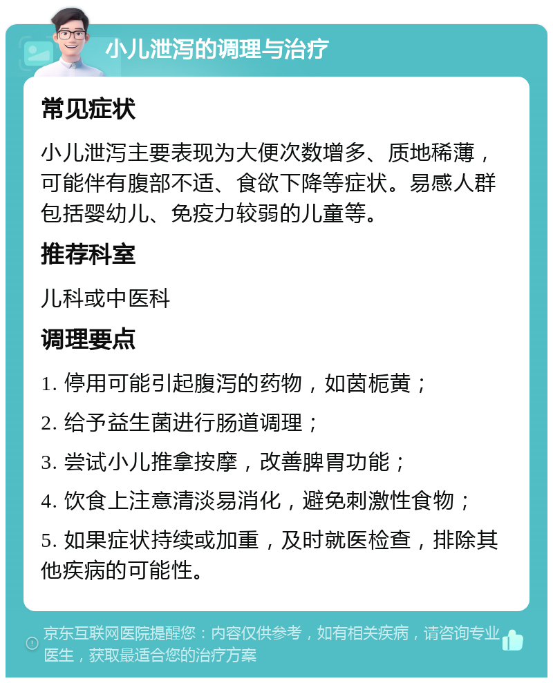 小儿泄泻的调理与治疗 常见症状 小儿泄泻主要表现为大便次数增多、质地稀薄，可能伴有腹部不适、食欲下降等症状。易感人群包括婴幼儿、免疫力较弱的儿童等。 推荐科室 儿科或中医科 调理要点 1. 停用可能引起腹泻的药物，如茵栀黄； 2. 给予益生菌进行肠道调理； 3. 尝试小儿推拿按摩，改善脾胃功能； 4. 饮食上注意清淡易消化，避免刺激性食物； 5. 如果症状持续或加重，及时就医检查，排除其他疾病的可能性。