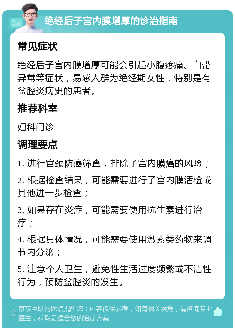 绝经后子宫内膜增厚的诊治指南 常见症状 绝经后子宫内膜增厚可能会引起小腹疼痛、白带异常等症状，易感人群为绝经期女性，特别是有盆腔炎病史的患者。 推荐科室 妇科门诊 调理要点 1. 进行宫颈防癌筛查，排除子宫内膜癌的风险； 2. 根据检查结果，可能需要进行子宫内膜活检或其他进一步检查； 3. 如果存在炎症，可能需要使用抗生素进行治疗； 4. 根据具体情况，可能需要使用激素类药物来调节内分泌； 5. 注意个人卫生，避免性生活过度频繁或不洁性行为，预防盆腔炎的发生。