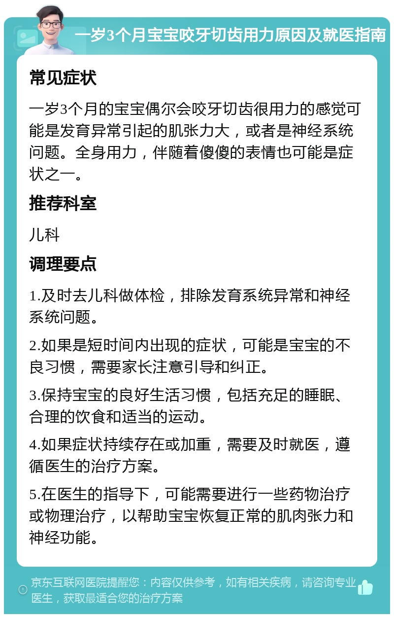 一岁3个月宝宝咬牙切齿用力原因及就医指南 常见症状 一岁3个月的宝宝偶尔会咬牙切齿很用力的感觉可能是发育异常引起的肌张力大，或者是神经系统问题。全身用力，伴随着傻傻的表情也可能是症状之一。 推荐科室 儿科 调理要点 1.及时去儿科做体检，排除发育系统异常和神经系统问题。 2.如果是短时间内出现的症状，可能是宝宝的不良习惯，需要家长注意引导和纠正。 3.保持宝宝的良好生活习惯，包括充足的睡眠、合理的饮食和适当的运动。 4.如果症状持续存在或加重，需要及时就医，遵循医生的治疗方案。 5.在医生的指导下，可能需要进行一些药物治疗或物理治疗，以帮助宝宝恢复正常的肌肉张力和神经功能。