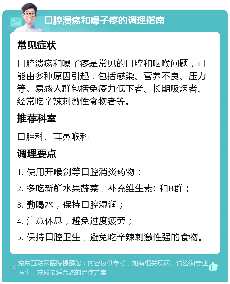 口腔溃疡和嗓子疼的调理指南 常见症状 口腔溃疡和嗓子疼是常见的口腔和咽喉问题，可能由多种原因引起，包括感染、营养不良、压力等。易感人群包括免疫力低下者、长期吸烟者、经常吃辛辣刺激性食物者等。 推荐科室 口腔科、耳鼻喉科 调理要点 1. 使用开喉剑等口腔消炎药物； 2. 多吃新鲜水果蔬菜，补充维生素C和B群； 3. 勤喝水，保持口腔湿润； 4. 注意休息，避免过度疲劳； 5. 保持口腔卫生，避免吃辛辣刺激性强的食物。