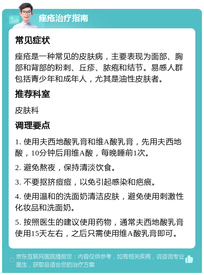 痤疮治疗指南 常见症状 痤疮是一种常见的皮肤病，主要表现为面部、胸部和背部的粉刺、丘疹、脓疱和结节。易感人群包括青少年和成年人，尤其是油性皮肤者。 推荐科室 皮肤科 调理要点 1. 使用夫西地酸乳膏和维A酸乳膏，先用夫西地酸，10分钟后用维A酸，每晚睡前1次。 2. 避免熬夜，保持清淡饮食。 3. 不要抠挤痘痘，以免引起感染和疤痕。 4. 使用温和的洗面奶清洁皮肤，避免使用刺激性化妆品和洗面奶。 5. 按照医生的建议使用药物，通常夫西地酸乳膏使用15天左右，之后只需使用维A酸乳膏即可。