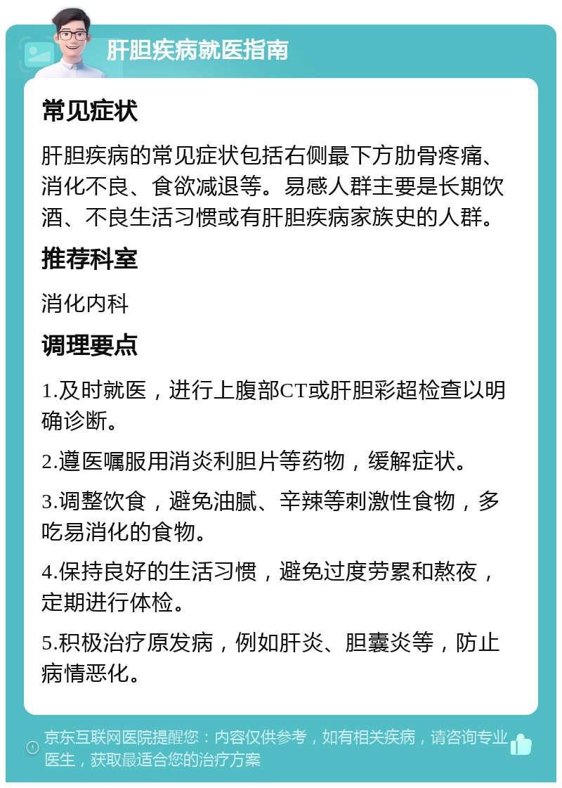 肝胆疾病就医指南 常见症状 肝胆疾病的常见症状包括右侧最下方肋骨疼痛、消化不良、食欲减退等。易感人群主要是长期饮酒、不良生活习惯或有肝胆疾病家族史的人群。 推荐科室 消化内科 调理要点 1.及时就医，进行上腹部CT或肝胆彩超检查以明确诊断。 2.遵医嘱服用消炎利胆片等药物，缓解症状。 3.调整饮食，避免油腻、辛辣等刺激性食物，多吃易消化的食物。 4.保持良好的生活习惯，避免过度劳累和熬夜，定期进行体检。 5.积极治疗原发病，例如肝炎、胆囊炎等，防止病情恶化。