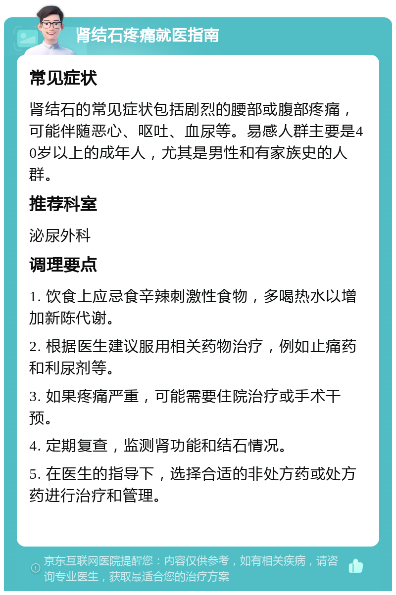 肾结石疼痛就医指南 常见症状 肾结石的常见症状包括剧烈的腰部或腹部疼痛，可能伴随恶心、呕吐、血尿等。易感人群主要是40岁以上的成年人，尤其是男性和有家族史的人群。 推荐科室 泌尿外科 调理要点 1. 饮食上应忌食辛辣刺激性食物，多喝热水以增加新陈代谢。 2. 根据医生建议服用相关药物治疗，例如止痛药和利尿剂等。 3. 如果疼痛严重，可能需要住院治疗或手术干预。 4. 定期复查，监测肾功能和结石情况。 5. 在医生的指导下，选择合适的非处方药或处方药进行治疗和管理。