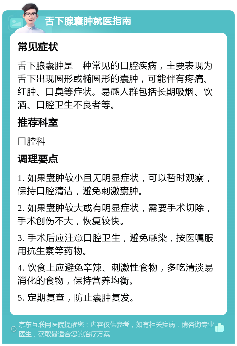 舌下腺囊肿就医指南 常见症状 舌下腺囊肿是一种常见的口腔疾病，主要表现为舌下出现圆形或椭圆形的囊肿，可能伴有疼痛、红肿、口臭等症状。易感人群包括长期吸烟、饮酒、口腔卫生不良者等。 推荐科室 口腔科 调理要点 1. 如果囊肿较小且无明显症状，可以暂时观察，保持口腔清洁，避免刺激囊肿。 2. 如果囊肿较大或有明显症状，需要手术切除，手术创伤不大，恢复较快。 3. 手术后应注意口腔卫生，避免感染，按医嘱服用抗生素等药物。 4. 饮食上应避免辛辣、刺激性食物，多吃清淡易消化的食物，保持营养均衡。 5. 定期复查，防止囊肿复发。