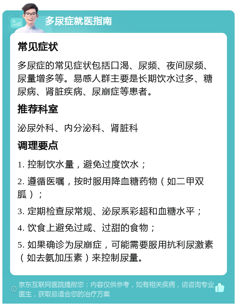 多尿症就医指南 常见症状 多尿症的常见症状包括口渴、尿频、夜间尿频、尿量增多等。易感人群主要是长期饮水过多、糖尿病、肾脏疾病、尿崩症等患者。 推荐科室 泌尿外科、内分泌科、肾脏科 调理要点 1. 控制饮水量，避免过度饮水； 2. 遵循医嘱，按时服用降血糖药物（如二甲双胍）； 3. 定期检查尿常规、泌尿系彩超和血糖水平； 4. 饮食上避免过咸、过甜的食物； 5. 如果确诊为尿崩症，可能需要服用抗利尿激素（如去氨加压素）来控制尿量。